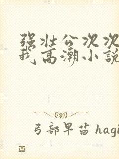 强壮公次次弄得我高潮小说