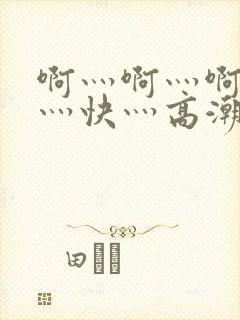 啊灬啊灬啊灬啊灬快灬高潮