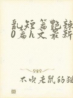 乱短篇艳辣500篇h文最新章节