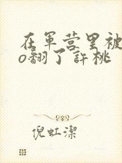 在军营里被cao翻了许桃