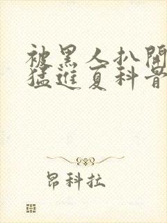 被黑人扒开双腿猛进夏科骨科