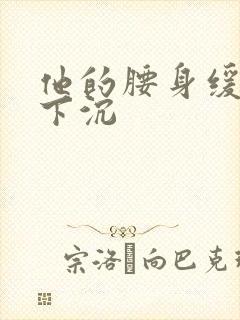 他的腰身缓慢的下沉