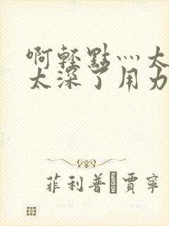 啊轻点灬太粗嗯太深了用力