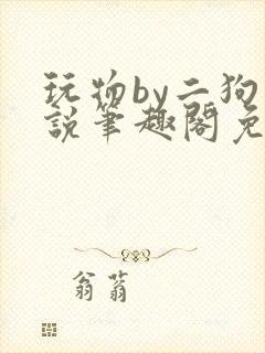 玩物by二狗小说笔趣阁免费阅读