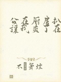 公在厨房扒开腿让我爽了在线观看