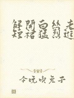 解开白丝老师的短裙猛烈进入