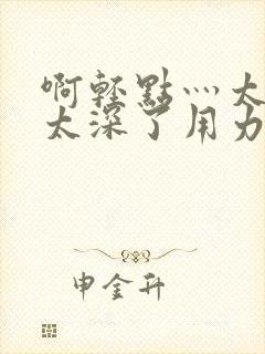 啊轻点灬太粗嗯太深了用力