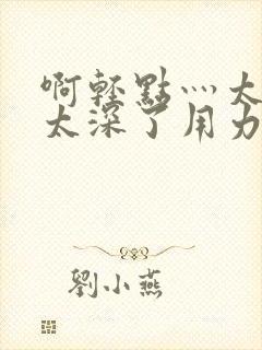 啊轻点灬太粗嗯太深了用力电影