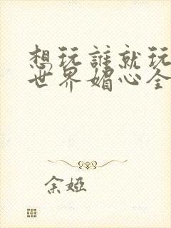 想玩谁就玩谁的世界媚心全文阅读