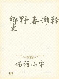 乡野春潮干柴烈火