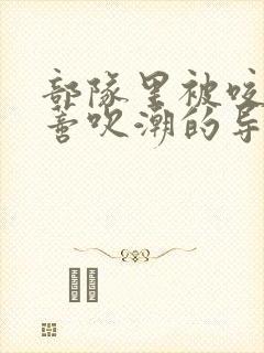 部队里被咬住花蒂吹潮的导演是谁