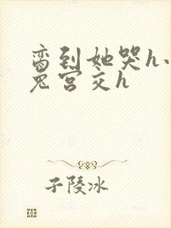 脔到她哭h小白兔宫交h