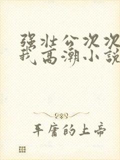 强壮公次次弄得我高潮小说