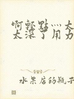 啊轻点灬太粗嗯太深了用力