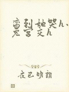 脔到她哭h小白兔宫交h