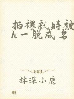 拍裸戏时被c了h一脱成名