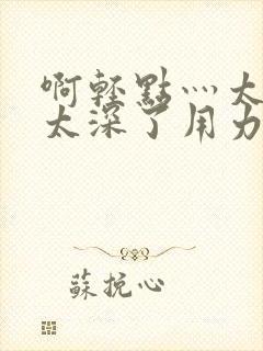 啊轻点灬太粗嗯太深了用力