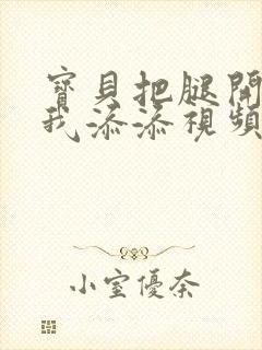 宝贝把腿开大让我添添视频