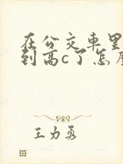 在公交车里c弄到高c了怎么办