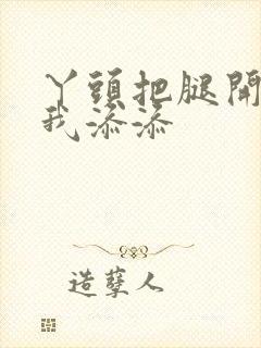 丫头把腿开大让我添添