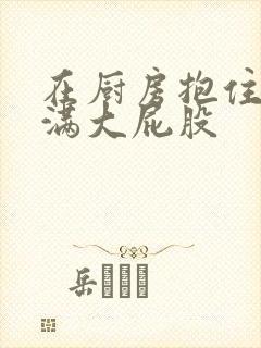 在厨房抱住岳丰满大屁股