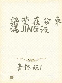 梁莹在公车被灌满JING液