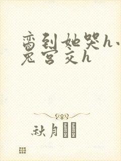 脔到她哭h小白兔宫交h