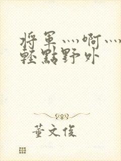 将军灬啊灬啊灬轻点野外