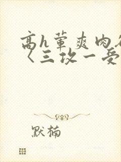 高h荤爽肉欲文〈三攻一受〉视频