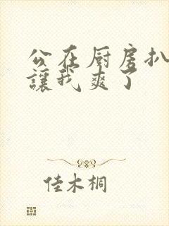 公在厨房扒开腿让我爽了