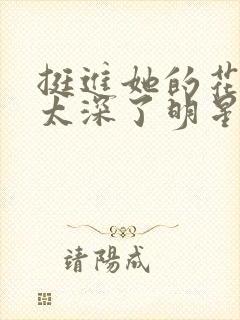 挺进她的花苞啊太深了明星小说