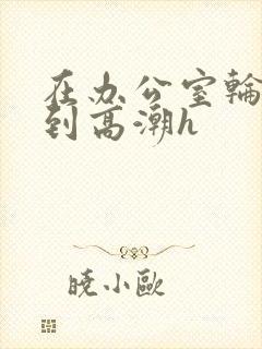 在办公室轮流澡到高潮h