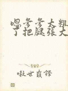 嗯爹爹太粗太长了把腿张大点