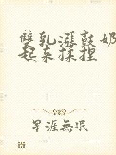 双乳涨鼓奶头翘起来揉捏