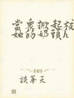 当众掀起校服揉她的奶头h