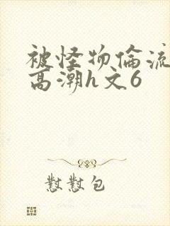 被怪物伦流澡到高潮h文6