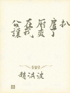 公在厨房扒开腿让我爽了