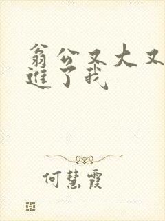 翁公又大又粗挺进了我