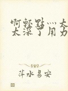 啊轻点灬太粗嗯太深了用力