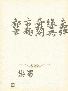 都市奇缘未删节笔趣阁无弹窗