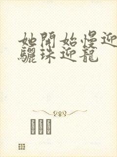 她开始慢迎迎合骊珠迎龙