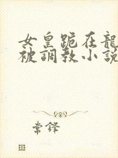 女皇跪在龙椅前被调教小说