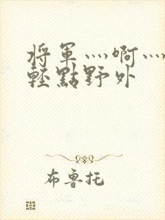 将军灬啊灬啊灬轻点野外