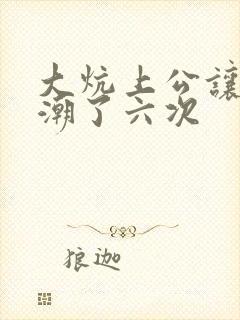 大炕上公让我高潮了六次