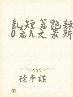 乱短篇艳辣500篇h文最新章节