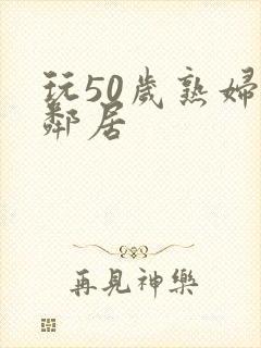 玩50岁熟妇女邻居