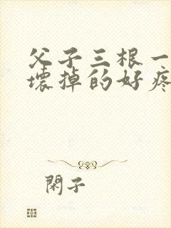 父子三根一起会坏掉的好疼