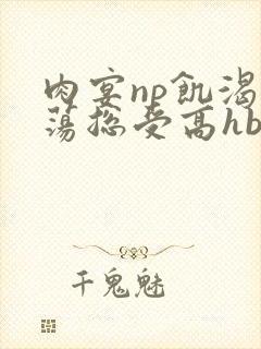 肉宴np饥渴放荡总受高hbl