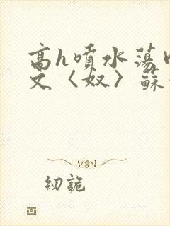 高h喷水荡肉欲文〈奴〉苏妖精