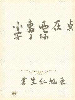 小东西在桌子上要了你